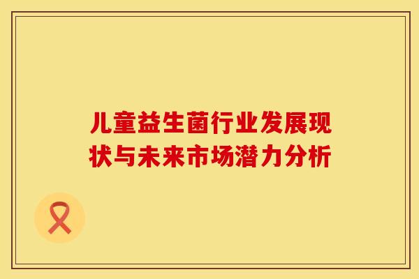 儿童益生菌行业发展现状与未来市场潜力分析