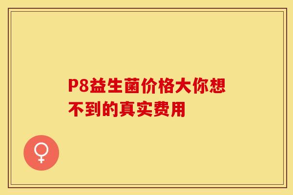 P8益生菌价格大你想不到的真实费用