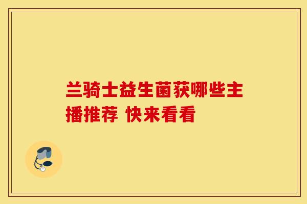 兰骑士益生菌获哪些主播推荐 快来看看 兰骑士益生菌获哪些主播推荐 快来看看