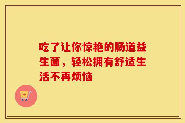吃了让你惊艳的肠道益生菌，轻松拥有舒适生活不再烦恼