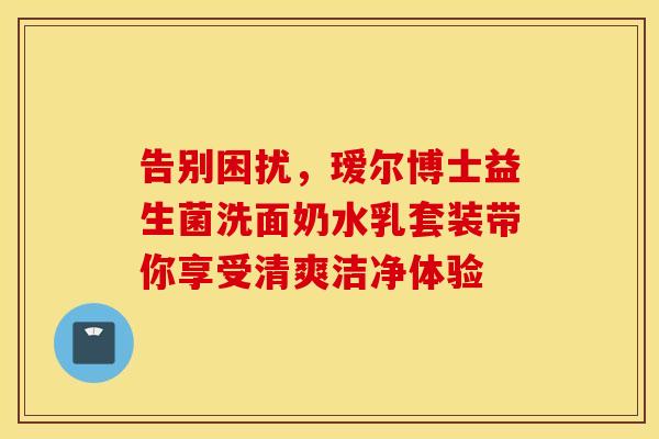 告别困扰，瑷尔博士益生菌洗面奶水乳套装带你享受清爽洁净体验