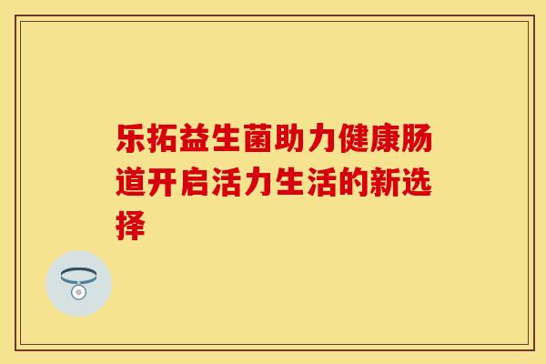 乐拓益生菌助力健康肠道开启活力生活的新选择