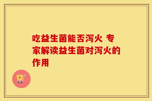 吃益生菌能否泻火 专家解读益生菌对泻火的作用