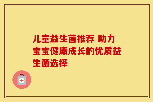 儿童益生菌推荐 助力宝宝健康成长的优质益生菌选择