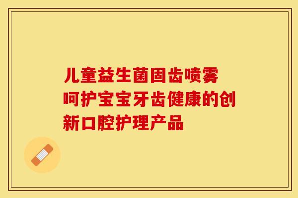儿童益生菌固齿喷雾 呵护宝宝牙齿健康的创新口腔护理产品