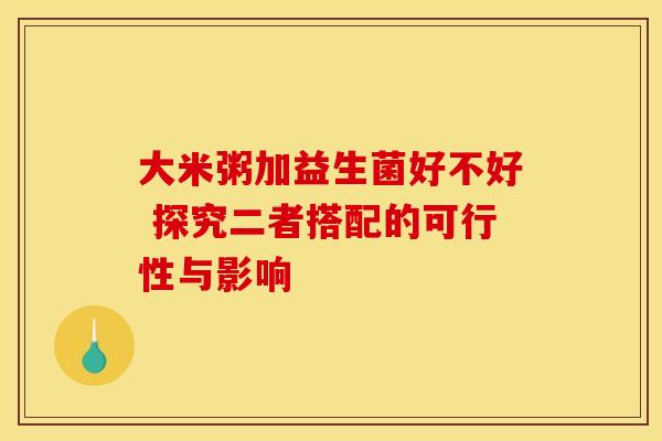 大米粥加益生菌好不好 探究二者搭配的可行性与影响