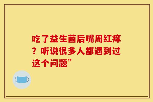 吃了益生菌后嘴周红痒？听说很多人都遇到过这个问题”