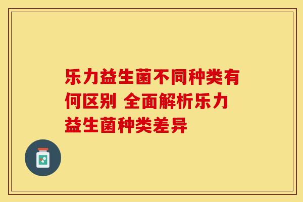 乐力益生菌不同种类有何区别 全面解析乐力益生菌种类差异