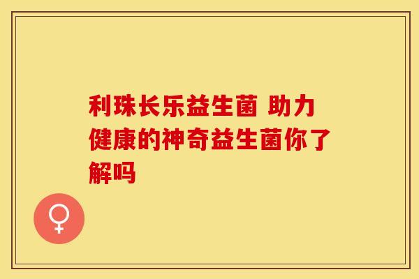 利珠长乐益生菌 助力健康的神奇益生菌你了解吗