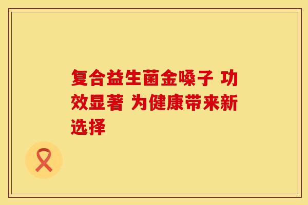 复合益生菌金嗓子 功效显著 为健康带来新选择
