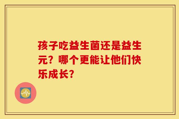 孩子吃益生菌还是益生元？哪个更能让他们快乐成长？
