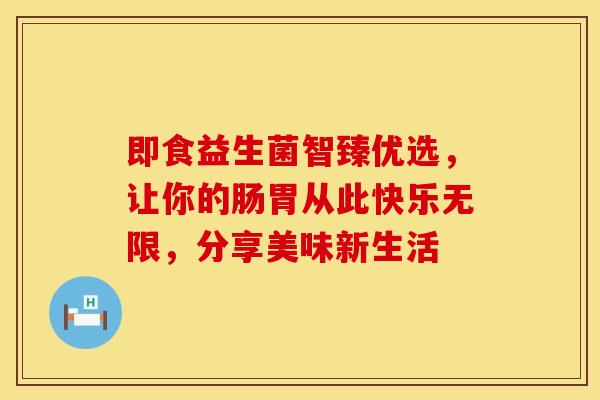 即食益生菌智臻优选，让你的肠胃从此快乐无限，分享美味新生活