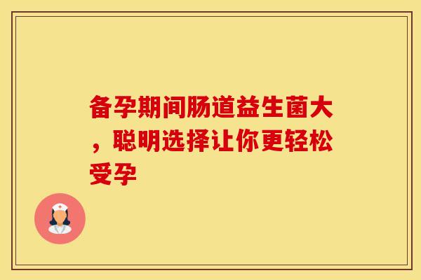 备孕期间肠道益生菌大，聪明选择让你更轻松受孕