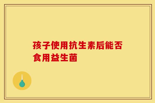 孩子使用抗生素后能否食用益生菌