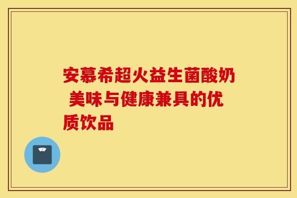 安慕希超火益生菌酸奶 美味与健康兼具的优质饮品