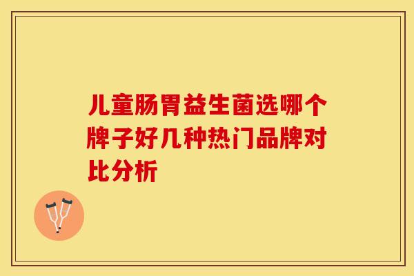 儿童肠胃益生菌选哪个牌子好几种热门品牌对比分析