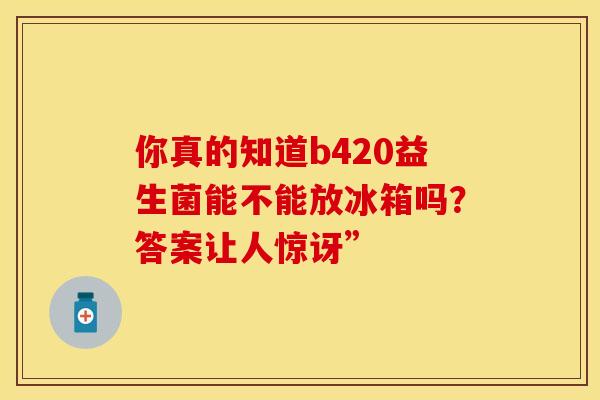 你真的知道b420益生菌能不能放冰箱吗？答案让人惊讶”