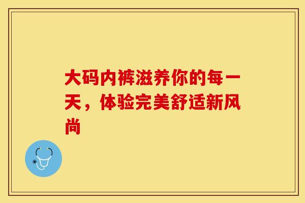 大码内裤滋养你的每一天，体验完美舒适新风尚