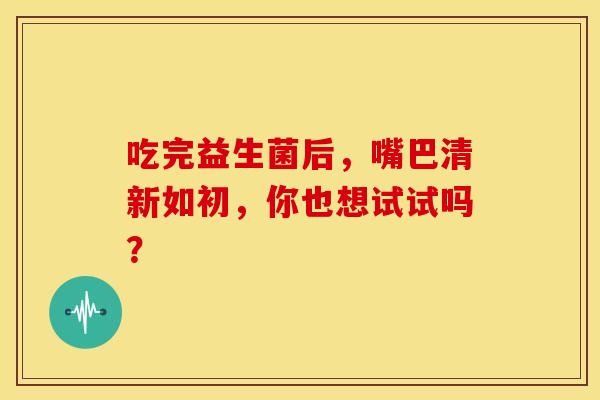 吃完益生菌后，嘴巴清新如初，你也想试试吗？