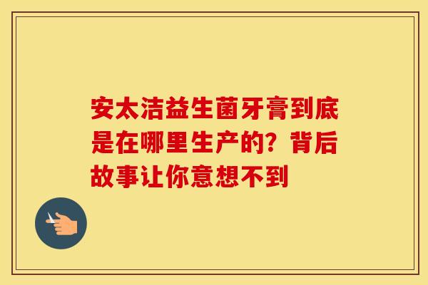 安太洁益生菌牙膏到底是在哪里生产的？背后故事让你意想不到