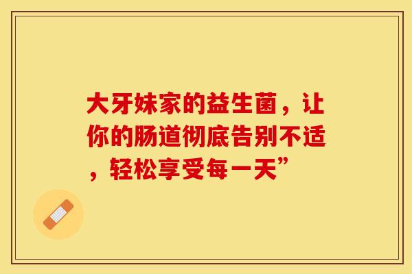 大牙妹家的益生菌，让你的肠道彻底告别不适，轻松享受每一天”