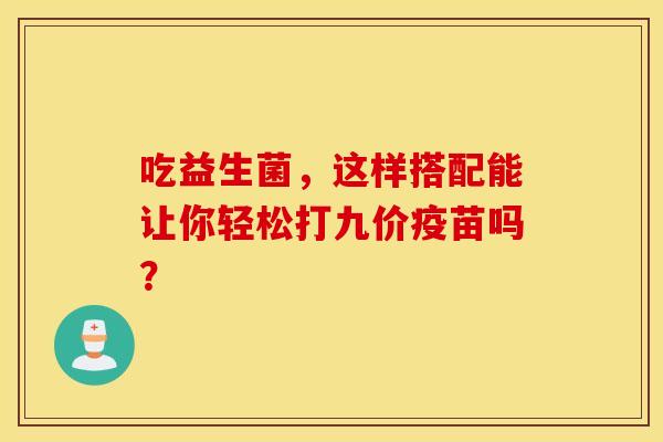 吃益生菌,这样搭配能让你轻松打九价疫苗吗? 吃益生菌,这样搭配能让你轻松打九价疫苗吗?