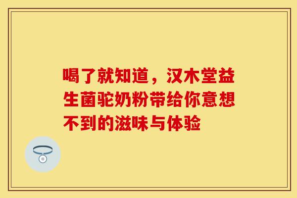 喝了就知道，汉木堂益生菌驼奶粉带给你意想不到的滋味与体验