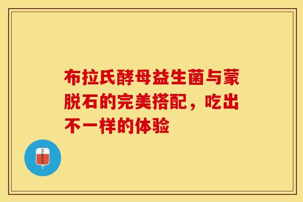 布拉氏酵母益生菌与蒙脱石的完美搭配，吃出不一样的体验