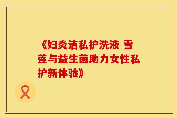 《妇炎洁私护洗液 雪莲与益生菌助力女性私护新体验》