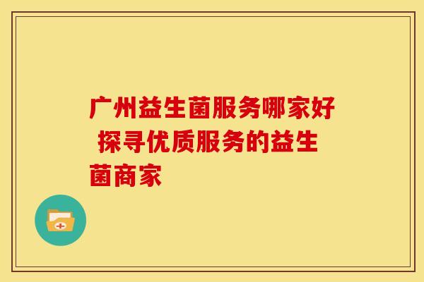 广州益生菌服务哪家好 探寻优质服务的益生菌商家