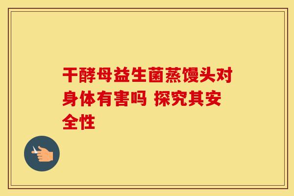 干酵母益生菌蒸馒头对身体有害吗 探究其安全性