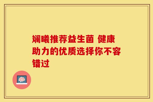 斓曦推荐益生菌 健康助力的优质选择你不容错过