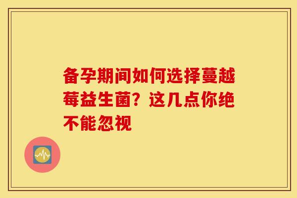 备孕期间如何选择蔓越莓益生菌？这几点你绝不能忽视