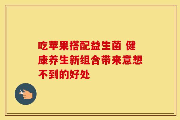 吃苹果搭配益生菌 健康养生新组合带来意想不到的好处