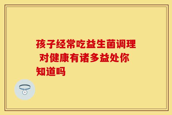 孩子经常吃益生菌调理 对健康有诸多益处你知道吗