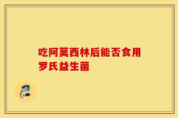 吃阿莫西林后能否食用罗氏益生菌