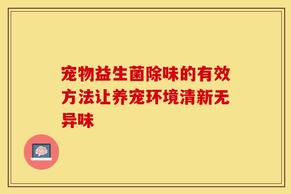 宠物益生菌除味的有效方法让养宠环境清新无异味