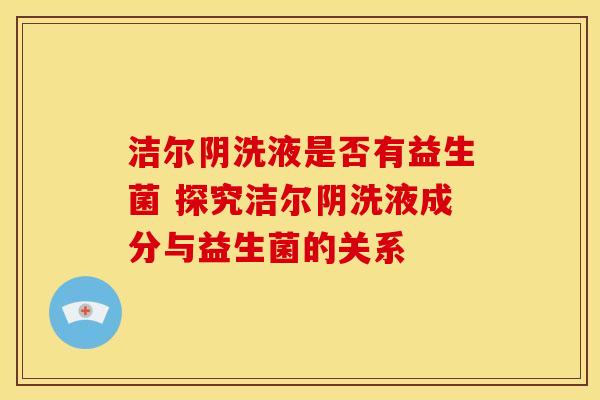 洁尔阴洗液是否有益生菌 探究洁尔阴洗液成分与益生菌的关系