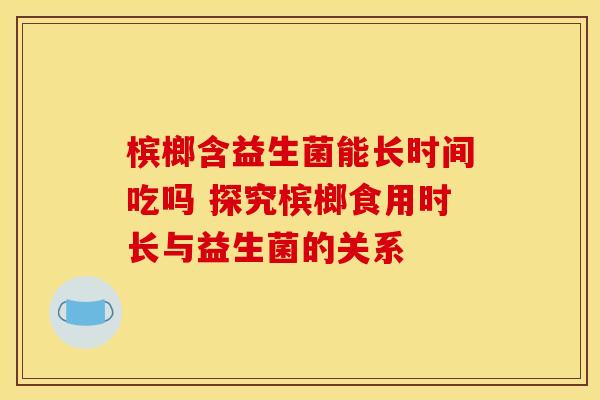 槟榔含益生菌能长时间吃吗 探究槟榔食用时长与益生菌的关系