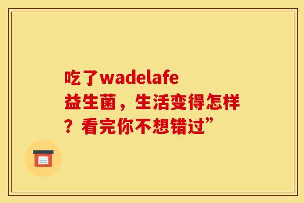 吃了wadelafe益生菌，生活变得怎样？看完你不想错过”