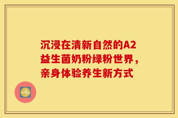 沉浸在清新自然的A2益生菌奶粉绿粉世界，亲身体验养生新方式