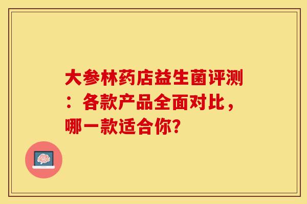 大参林药店益生菌评测：各款产品全面对比，哪一款适合你？