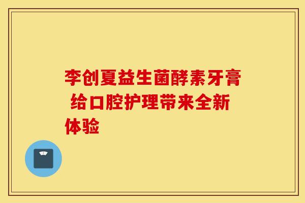 李创夏益生菌酵素牙膏 给口腔护理带来全新体验
