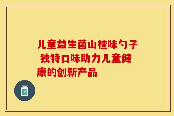 儿童益生菌山楂味勺子 独特口味助力儿童健康的创新产品