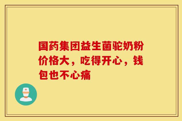 国药集团益生菌驼奶粉价格大，吃得开心，钱包也不心痛