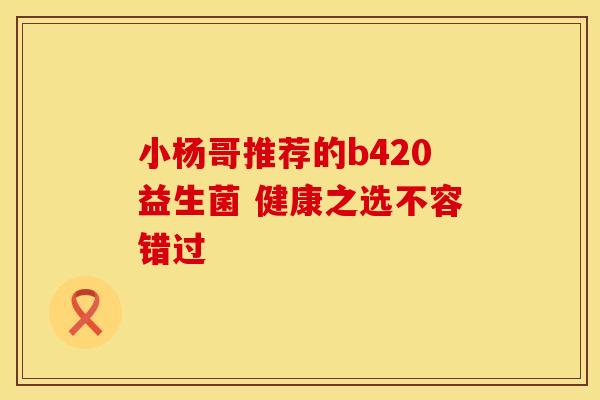 小杨哥推荐的b420益生菌 健康之选不容错过