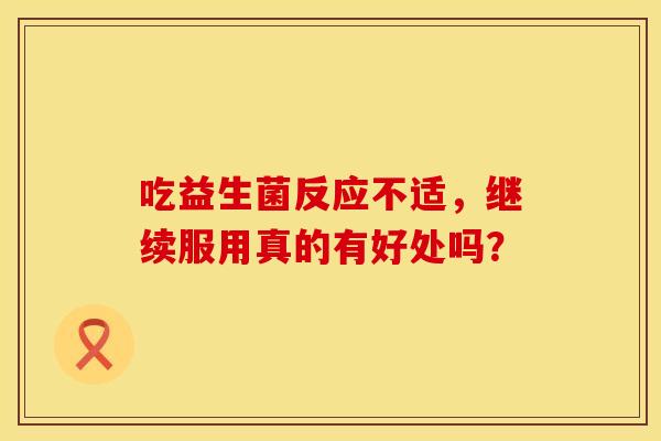 吃益生菌反应不适,继续服用真的有好处吗? 吃益生菌反应不适,继续服用真的有好处吗?