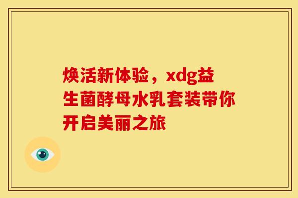 焕活新体验,xdg益生菌酵母水乳套装带你开启美丽之旅 焕活新体验,xdg益生菌酵母水乳套装带你开启美丽之旅