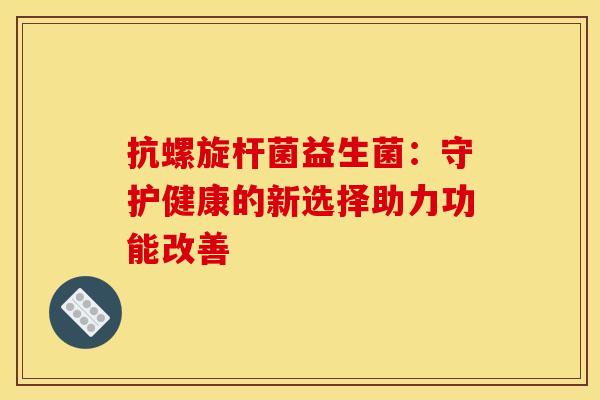 抗螺旋杆菌益生菌：守护健康的新选择助力功能改善
