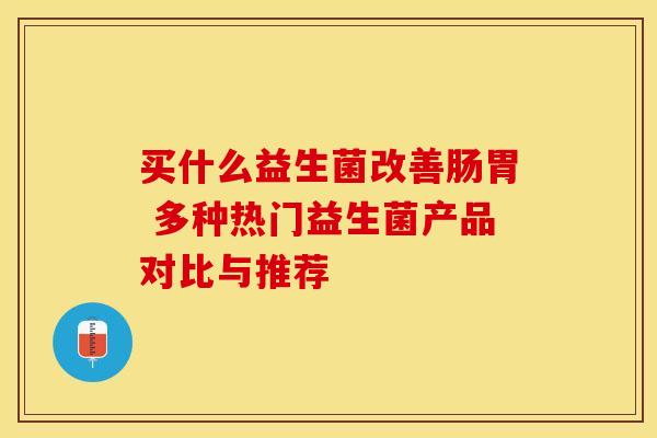 买什么益生菌改善肠胃 多种热门益生菌产品对比与推荐